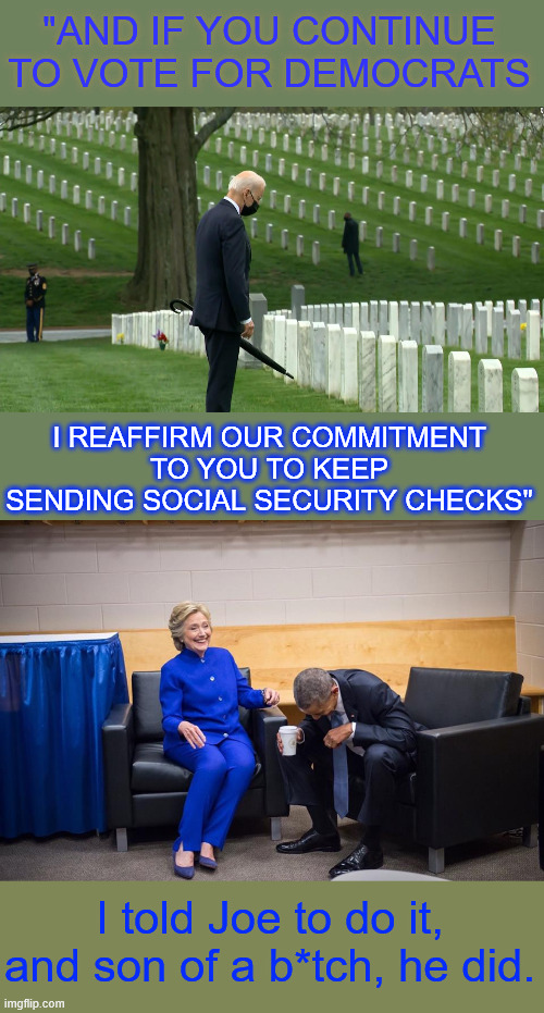 dems reaffirm their commitment to their voters to keep sending social security checks | "AND IF YOU CONTINUE TO VOTE FOR DEMOCRATS; I REAFFIRM OUR COMMITMENT TO YOU TO KEEP SENDING SOCIAL SECURITY CHECKS"; I told Joe to do it, and son of a b*tch, he did. | image tagged in hillary obama laugh,puppet biden,on the campaign trail | made w/ Imgflip meme maker