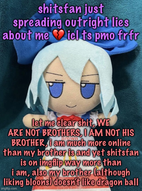 cirno hashbrown | shitsfan just spreading outright lies about me 💔 icl ts pmo frfr; let me clear shit, WE ARE NOT BROTHERS, I AM NOT HIS BROTHER, i am much more online than my brother is and yet shitsfan is on imgflip way more than i am, also my brother (although liking bloons) doesn’t like dragon ball | image tagged in cirno hashbrown | made w/ Imgflip meme maker