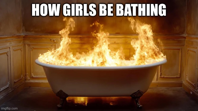 Who else agrees | HOW GIRLS BE BATHING | image tagged in bath,bathroom,fire,memes,boiling,girls | made w/ Imgflip meme maker