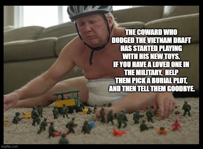 THE COWARD WHO DODGED THE VIETNAM DRAFT HAS STARTED PLAYING WITH HIS NEW TOYS.
IF YOU HAVE A LOVED ONE IN THE MILITARY,  HELP THEM PICK A BURIAL PLOT,  AND THEN TELL THEM GOODBYE. | made w/ Imgflip meme maker