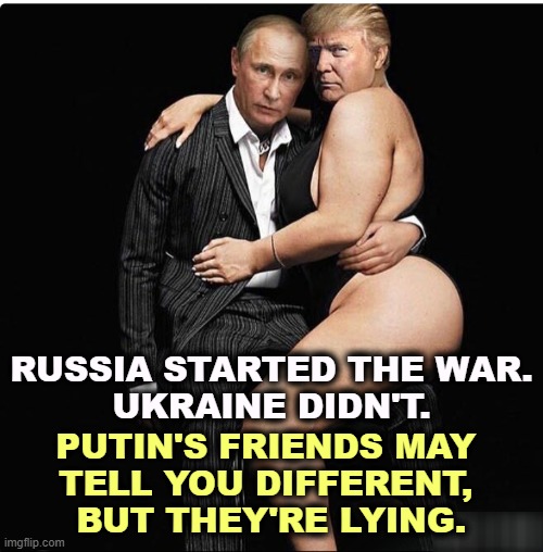 Some people love Putin, but I don't see the attraction. | RUSSIA STARTED THE WAR.
UKRAINE DIDN'T. PUTIN'S FRIENDS MAY 
TELL YOU DIFFERENT, 
BUT THEY'RE LYING. | image tagged in trump putin nasty,trump,slave,putin,invasion,war | made w/ Imgflip meme maker