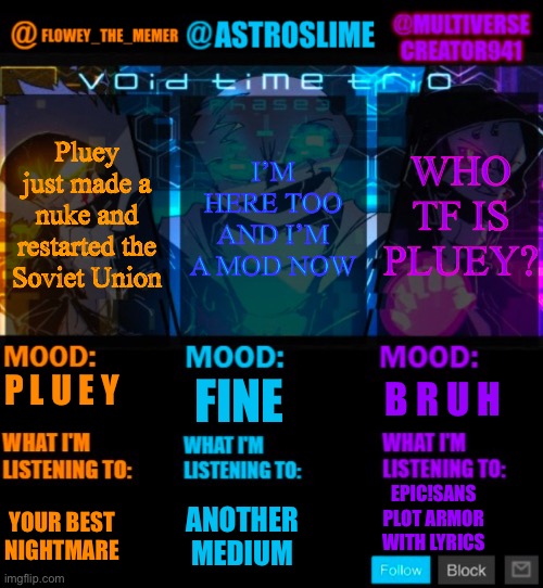 First complete trio post | Pluey just made a nuke and restarted the Soviet Union; WHO TF IS PLUEY? I’M HERE TOO AND I’M A MOD NOW; FINE; B R U H; P L U E Y; EPIC!SANS PLOT ARMOR WITH LYRICS; YOUR BEST NIGHTMARE; ANOTHER MEDIUM | image tagged in undertale memers trio announcement temp | made w/ Imgflip meme maker