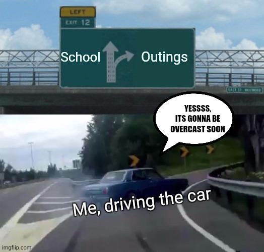 Me enjoying myself | School; Outings; YESSSS, ITS GONNA BE OVERCAST SOON; Me, driving the car | image tagged in memes,left exit 12 off ramp | made w/ Imgflip meme maker