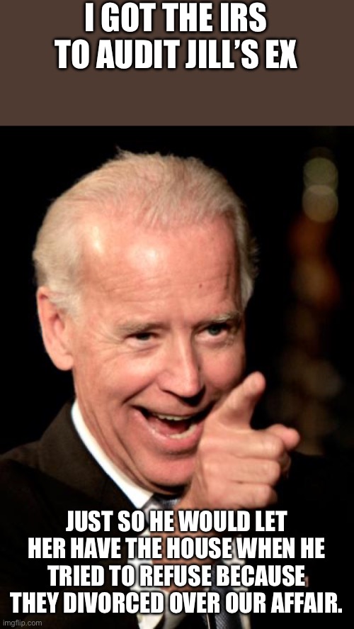 Smilin Biden | I GOT THE IRS TO AUDIT JILL’S EX; JUST SO HE WOULD LET HER HAVE THE HOUSE WHEN HE TRIED TO REFUSE BECAUSE THEY DIVORCED OVER OUR AFFAIR. | image tagged in memes,smilin biden | made w/ Imgflip meme maker