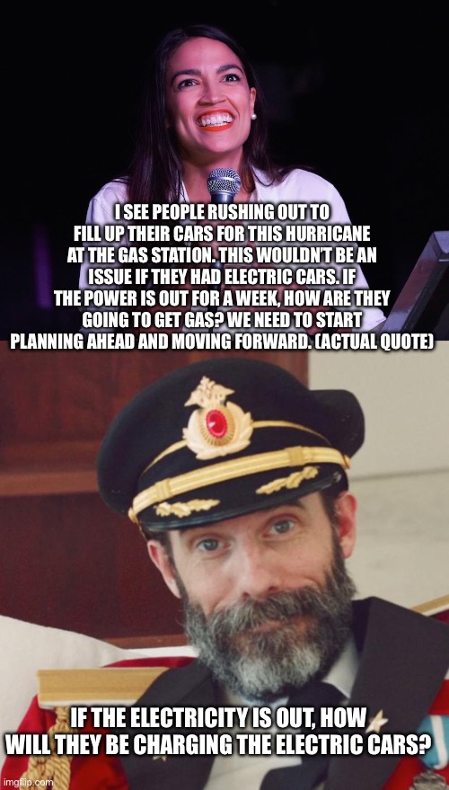 I SEE PEOPLE RUSHING OUT TO FILL UP THEIR CARS FOR THIS HURRICANE AT THE GAS STATION. THIS WOULDN’T BE AN ISSUE IF THEY HAD ELECTRIC CARS. IF THE POWER IS OUT FOR A WEEK, HOW ARE THEY GOING TO GET GAS? WE NEED TO START PLANNING AHEAD AND MOVING FORWARD. (ACTUAL QUOTE); IF THE ELECTRICITY IS OUT, HOW WILL THEY BE CHARGING THE ELECTRIC CARS? | image tagged in aoc crazy,captain obvious | made w/ Imgflip meme maker