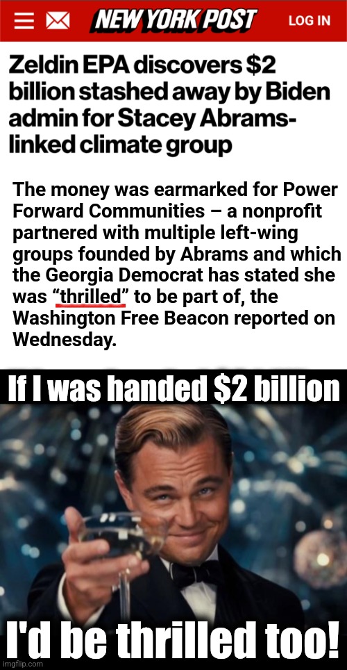 democrats mitigating inflation by giving BILLIONS to Party cronies | The money was earmarked for Power
Forward Communities – a nonprofit
partnered with multiple left-wing
groups founded by Abrams and which
the Georgia Democrat has stated she
was “thrilled” to be part of, the
Washington Free Beacon reported on
Wednesday. If I was handed $2 billion; I'd be thrilled too! | image tagged in memes,leonardo dicaprio cheers,stacey abrams,democrats,corruption,epa | made w/ Imgflip meme maker