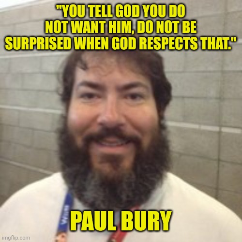 A loving God doesn't force His blessings on people | "YOU TELL GOD YOU DO NOT WANT HIM, DO NOT BE SURPRISED WHEN GOD RESPECTS THAT."; PAUL BURY | image tagged in god,paul bury,love,heaven,respect,blessings | made w/ Imgflip meme maker