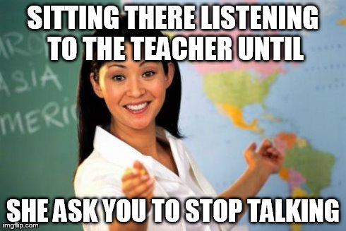 Unhelpful High School Teacher Meme | SITTING THERE LISTENING TO THE TEACHER UNTIL SHE ASK YOU TO STOP TALKING | image tagged in memes,unhelpful high school teacher | made w/ Imgflip meme maker