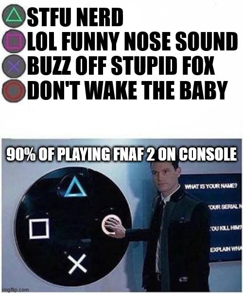 If you value your B/O button, don't play FNAF 2 on console (or at all, it sucks) | STFU NERD
LOL FUNNY NOSE SOUND
BUZZ OFF STUPID FOX
DON'T WAKE THE BABY; 90% OF PLAYING FNAF 2 ON CONSOLE | image tagged in guy presses playstation button | made w/ Imgflip meme maker