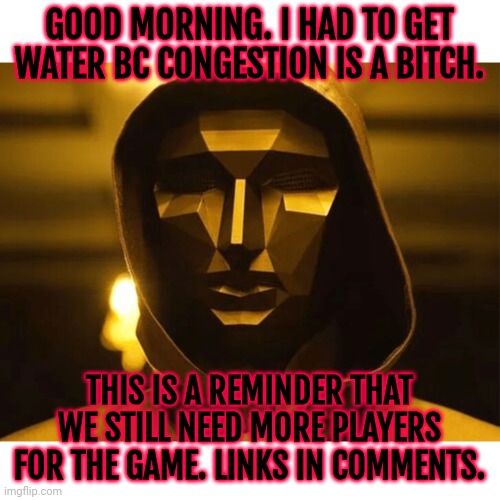 I wanna play a game... | GOOD MORNING. I HAD TO GET WATER BC CONGESTION IS A BITCH. THIS IS A REMINDER THAT WE STILL NEED MORE PLAYERS FOR THE GAME. LINKS IN COMMENTS. | image tagged in play too much | made w/ Imgflip meme maker