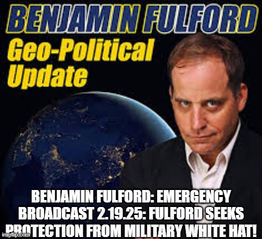 Benjamin Fulford: Emergency Broadcast 2.19.25: Fulford Seeks Protection From Military White Hat! (Video) 