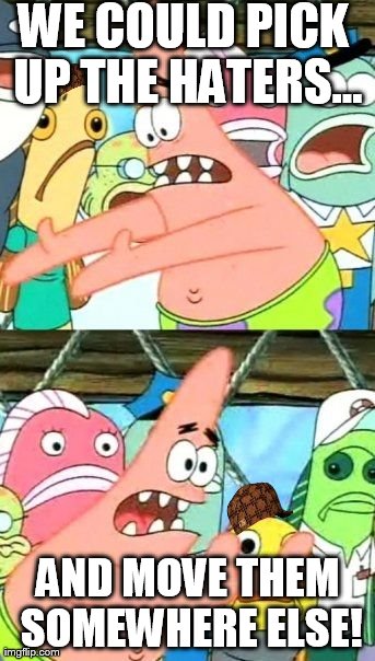 Put It Somewhere Else Patrick | WE COULD PICK UP THE HATERS... AND MOVE THEM SOMEWHERE ELSE! | image tagged in memes,put it somewhere else patrick,scumbag | made w/ Imgflip meme maker