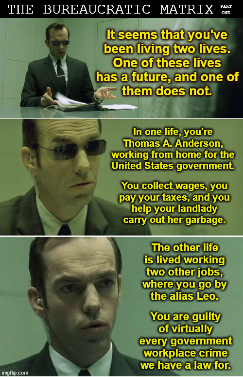 The Bureaucratic Matrix, Part One | THE BUREAUCRATIC MATRIX; PART
ONE; It seems that you've
been living two lives.
One of these lives
has a future, and one of
them does not. In one life, you're
Thomas A. Anderson,
working from home for the
United States government. You collect wages, you
pay your taxes, and you
help your landlady carry out her garbage. DJ Anomalous; The other life
is lived working
two other jobs,
where you go by
the alias Leo. You are guilty of virtually every government workplace crime we have a law for. | image tagged in government corruption,work from home,fraud,the matrix,doge,politics | made w/ Imgflip meme maker