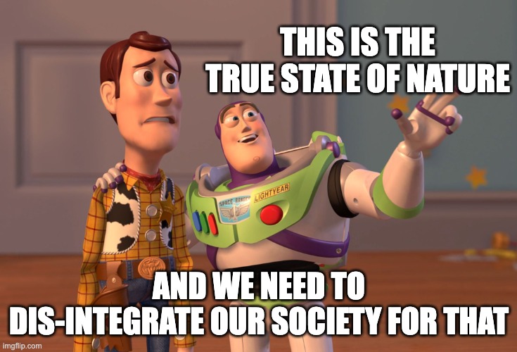 X, X Everywhere | THIS IS THE TRUE STATE OF NATURE; AND WE NEED TO DIS-INTEGRATE OUR SOCIETY FOR THAT | image tagged in memes,x x everywhere | made w/ Imgflip meme maker