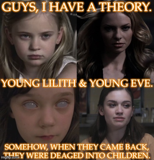 Resemblance Is Uncanny | GUYS, I HAVE A THEORY. YOUNG LILITH & YOUNG EVE. SOMEHOW, WHEN THEY CAME BACK,
THEY WERE DEAGED INTO CHILDREN. | image tagged in technically this would explain a lot,but how did this happen,curious,lilith,eve,supernatural | made w/ Imgflip meme maker