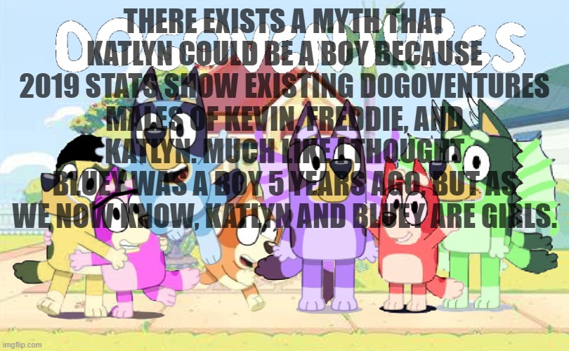 So we now know Katlyn and Bluey are girls. | THERE EXISTS A MYTH THAT KATLYN COULD BE A BOY BECAUSE 2019 STATS SHOW EXISTING DOGOVENTURES MALES OF KEVIN, FREDDIE, AND KATLYN. MUCH LIKE I THOUGHT BLUEY WAS A BOY 5 YEARS AGO, BUT AS WE NOW KNOW, KATLYN AND BLUEY ARE GIRLS. | image tagged in do you know their names | made w/ Imgflip meme maker