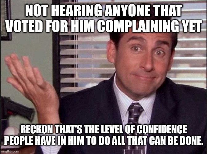 Michael Scott | NOT HEARING ANYONE THAT VOTED FOR HIM COMPLAINING YET RECKON THAT'S THE LEVEL OF CONFIDENCE PEOPLE HAVE IN HIM TO DO ALL THAT CAN BE DONE. | image tagged in michael scott | made w/ Imgflip meme maker