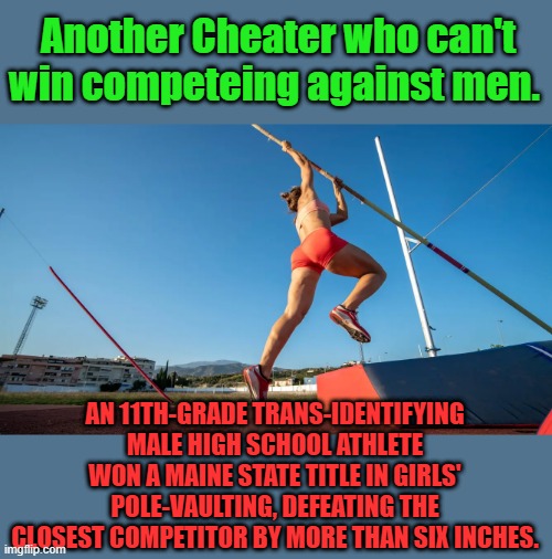 When you can't compete " Cheat the DEM way " | Another Cheater who can't win competeing against men. AN 11TH-GRADE TRANS-IDENTIFYING MALE HIGH SCHOOL ATHLETE WON A MAINE STATE TITLE IN GIRLS' POLE-VAULTING, DEFEATING THE CLOSEST COMPETITOR BY MORE THAN SIX INCHES. | made w/ Imgflip meme maker