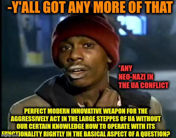 -The trophies of the cleaners of the Neonazi regime | -Y'ALL GOT ANY MORE OF THAT; *ANY NEO-NAZI IN THE UA CONFLICT; PERFECT MODERN INNOVATIVE WEAPON FOR THE AGGRESSIVELY ACT IN THE LARGE STEPPES OF UA WITHOUT OUR CERTAIN KNOWLEDGE HOW TO OPERATE WITH ITS FUNCTIONALITY RIGHTLY IN THE BASICAL ASPECT OF A QUESTION? | image tagged in memes,y'all got any more of that,russo-ukrainian war,assault weapons,communist detected on american soil,knowledge is power | made w/ Imgflip meme maker