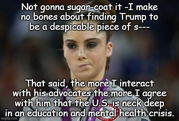 Let's play "Is It Co-Incidence?" | Not gonna sugar-coat it -I make
no bones about finding Trump to
be a despicable piece of s---; That said, the more I interact
with his advocates the more I agree
with him that the U.S. is neck deep
in an education and mental health crisis. | image tagged in education,mental health,crisis | made w/ Imgflip meme maker