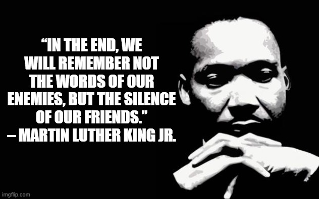 MLK on silence | “IN THE END, WE WILL REMEMBER NOT THE WORDS OF OUR ENEMIES, BUT THE SILENCE OF OUR FRIENDS.” – MARTIN LUTHER KING JR. | image tagged in martin luther king jr | made w/ Imgflip meme maker