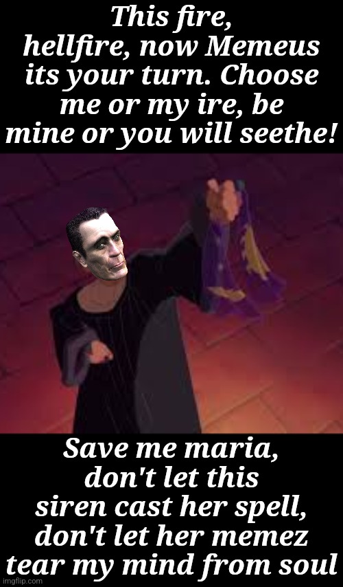 Frollo is experiencing cognitive disonence and he doez not like it. He isn't talking the repeated rejections well. | This fire, hellfire, now Memeus its your turn. Choose me or my ire, be mine or you will seethe! Save me maria, don't let this siren cast her spell, don't let her memez tear my mind from soul | image tagged in frollo hellfire,obsessed stalker projecting,the villains musical number,memeus | made w/ Imgflip meme maker