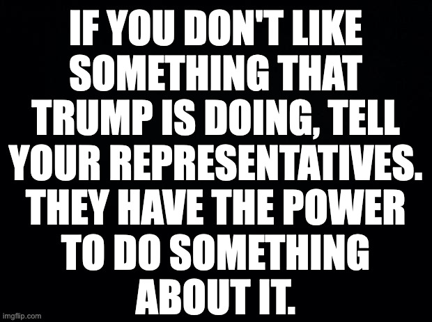 Smart people admit mistakes and take corrective action. | IF YOU DON'T LIKE
SOMETHING THAT
TRUMP IS DOING, TELL
YOUR REPRESENTATIVES.
THEY HAVE THE POWER
TO DO SOMETHING
ABOUT IT. | image tagged in memes,congress,trump | made w/ Imgflip meme maker