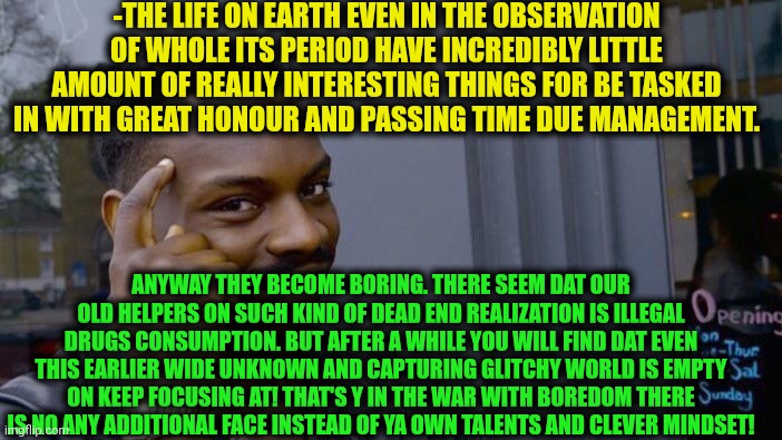 -Save me from others creativity's results! | -THE LIFE ON EARTH EVEN IN THE OBSERVATION OF WHOLE ITS PERIOD HAVE INCREDIBLY LITTLE AMOUNT OF REALLY INTERESTING THINGS FOR BE TASKED IN WITH GREAT HONOUR AND PASSING TIME DUE MANAGEMENT. ANYWAY THEY BECOME BORING. THERE SEEM DAT OUR OLD HELPERS ON SUCH KIND OF DEAD END REALIZATION IS ILLEGAL DRUGS CONSUMPTION. BUT AFTER A WHILE YOU WILL FIND DAT EVEN THIS EARLIER WIDE UNKNOWN AND CAPTURING GLITCHY WORLD IS EMPTY ON KEEP FOCUSING AT! THAT'S Y IN THE WAR WITH BOREDOM THERE IS NO ANY ADDITIONAL FACE INSTEAD OF YA OWN TALENTS AND CLEVER MINDSET! | image tagged in memes,roll safe think about it,boring,don't do drugs,star wars no,life on mars | made w/ Imgflip meme maker