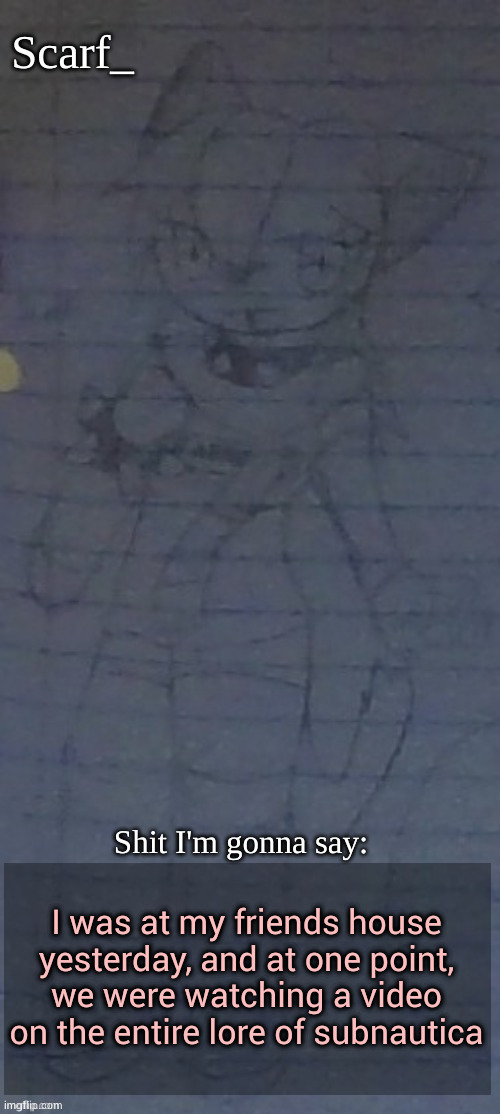 Scarf annoncement template (drawing by Scarfs irl friend) | I was at my friends house yesterday, and at one point, we were watching a video on the entire lore of subnautica | image tagged in scarf annoncement template drawing by scarfs irl friend | made w/ Imgflip meme maker