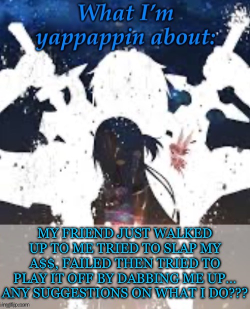 Idk | MY FRIEND JUST WALKED UP TO ME TRIED TO SLAP MY A$$, FAILED THEN TRIED TO PLAY IT OFF BY DABBING ME UP…
ANY SUGGESTIONS ON WHAT I DO??? | image tagged in brads yappin temp | made w/ Imgflip meme maker