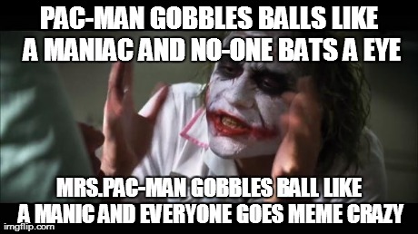 Mrs.Pac-Man | PAC-MAN GOBBLES BALLS LIKE A MANIAC AND NO-ONE BATS A EYE MRS.PAC-MAN GOBBLES BALL LIKE A MANIC AND EVERYONE GOES MEME CRAZY | image tagged in memes,and everybody loses their minds | made w/ Imgflip meme maker
