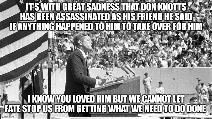 JFK at Rice University | IT'S WITH GREAT SADNESS THAT DON KNOTTS HAS BEEN ASSASSINATED AS HIS FRIEND HE SAID IF ANYTHING HAPPENED TO HIM TO TAKE OVER FOR HIM; I KNOW YOU LOVED HIM BUT WE CANNOT LET FATE STOP US FROM GETTING WHAT WE NEED TO DO DONE | image tagged in jfk at rice university | made w/ Imgflip meme maker