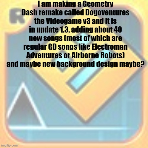 1.3 | I am making a Geometry Dash remake called Dogoventures the Videogame v3 and it is in update 1.3, adding about 40 new songs (most of which are regular GD songs like Electroman Adventures or Airborne Robots) and maybe new background design maybe? | made w/ Imgflip meme maker