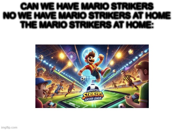 IDK what to call this | CAN WE HAVE MARIO STRIKERS
NO WE HAVE MARIO STRIKERS AT HOME
THE MARIO STRIKERS AT HOME: | image tagged in blank white template | made w/ Imgflip meme maker