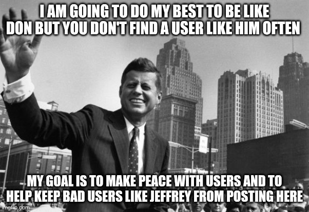 jfk | I AM GOING TO DO MY BEST TO BE LIKE DON BUT YOU DON'T FIND A USER LIKE HIM OFTEN; MY GOAL IS TO MAKE PEACE WITH USERS AND TO HELP KEEP BAD USERS LIKE JEFFREY FROM POSTING HERE | image tagged in jfk | made w/ Imgflip meme maker