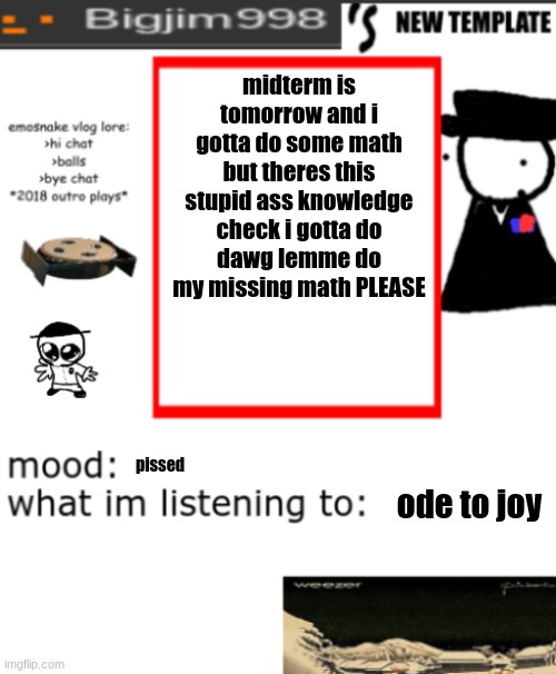bigjim998s NEW AND IMPROVED TEMPLATE | midterm is tomorrow and i gotta do some math but theres this stupid ass knowledge check i gotta do
dawg lemme do my missing math PLEASE; pissed; ode to joy | image tagged in bigjim998s new and improved template | made w/ Imgflip meme maker