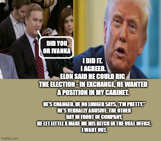 donald trump | DID YOU OR IVANKA; I DID IT. 
I AGREED.
ELON SAID HE COULD RIG 
THE ELECTION - IN EXCHANGE, HE WANTED A POSITION IN MY CABINET. HE'S CHANGED. HE NO LONGER SAYS, "I'M PRETTY." HE'S VERBALLY ABUSIVE. THE OTHER DAY IN FRONT OF COMPANY, HE LET LITTLE X MAKE ME HIS BITCH IN THE OVAL OFFICE.
I WANT OUT. | image tagged in donald trump,peter doocy,fox news,republicans,america first | made w/ Imgflip meme maker