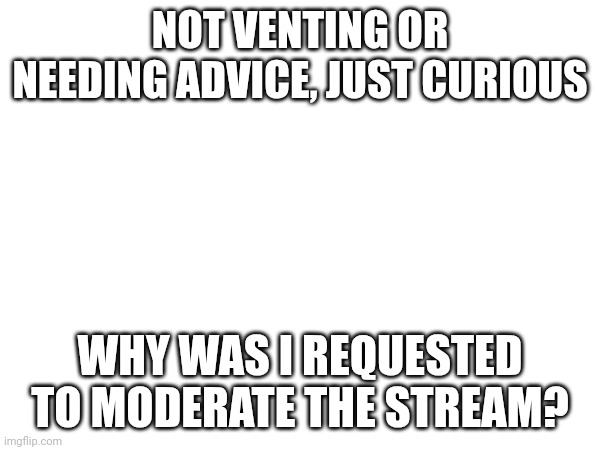 Curious | NOT VENTING OR NEEDING ADVICE, JUST CURIOUS; WHY WAS I REQUESTED TO MODERATE THE STREAM? | made w/ Imgflip meme maker