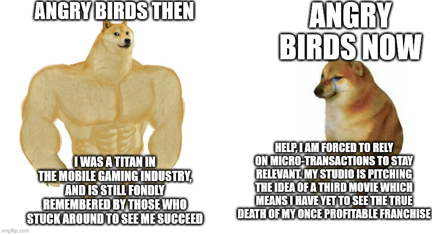 Greed and Apathy killed this once legendary game | ANGRY BIRDS THEN; ANGRY BIRDS NOW; HELP, I AM FORCED TO RELY ON MICRO-TRANSACTIONS TO STAY RELEVANT. MY STUDIO IS PITCHING THE IDEA OF A THIRD MOVIE WHICH MEANS I HAVE YET TO SEE THE TRUE DEATH OF MY ONCE PROFITABLE FRANCHISE; I WAS A TITAN IN THE MOBILE GAMING INDUSTRY, AND IS STILL FONDLY REMEMBERED BY THOSE WHO STUCK AROUND TO SEE ME SUCCEED | image tagged in buff doge and crying cheems,angry birds | made w/ Imgflip meme maker