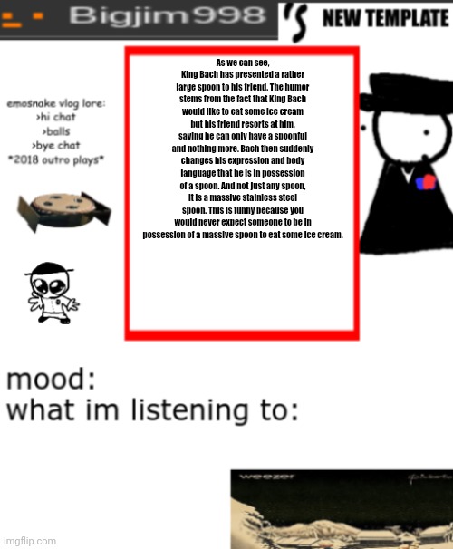 bigjim998s NEW AND IMPROVED TEMPLATE | As we can see, King Bach has presented a rather large spoon to his friend. The humor stems from the fact that King Bach would like to eat some ice cream but his friend resorts at him, saying he can only have a spoonful and nothing more. Bach then suddenly changes his expression and body language that he is in possession of a spoon. And not just any spoon, it is a massive stainless steel spoon. This is funny because you would never expect someone to be in possession of a massive spoon to eat some ice cream. | image tagged in bigjim998s new and improved template | made w/ Imgflip meme maker