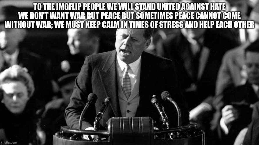 JFK | TO THE IMGFLIP PEOPLE WE WILL STAND UNITED AGAINST HATE WE DON'T WANT WAR BUT PEACE BUT SOMETIMES PEACE CANNOT COME WITHOUT WAR; WE MUST KEEP CALM IN TIMES OF STRESS AND HELP EACH OTHER | image tagged in jfk | made w/ Imgflip meme maker