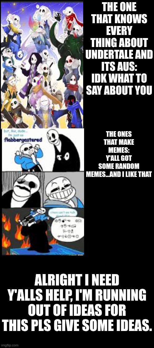 part 5 | THE ONE THAT KNOWS EVERY THING ABOUT UNDERTALE AND ITS AUS:
IDK WHAT TO SAY ABOUT YOU; THE ONES THAT MAKE MEMES:
Y'ALL GOT SOME RANDOM MEMES...AND I LIKE THAT; ALRIGHT I NEED Y'ALLS HELP, I'M RUNNING OUT OF IDEAS FOR THIS PLS GIVE SOME IDEAS. | image tagged in types of undertale fans,undertale | made w/ Imgflip meme maker