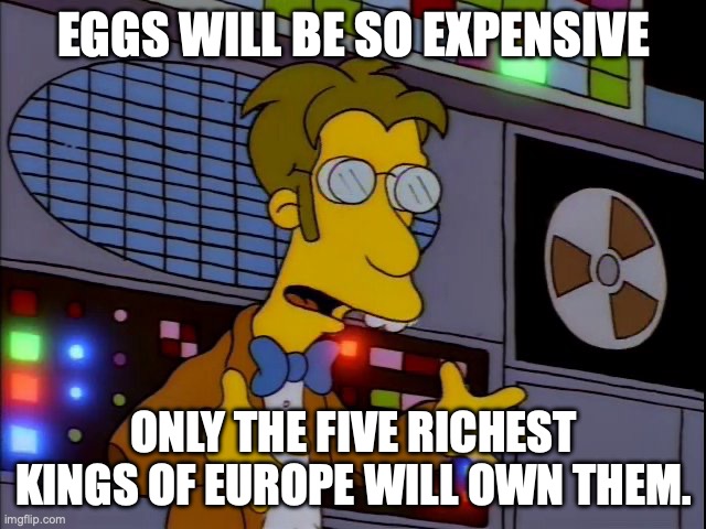 Frink called it. | EGGS WILL BE SO EXPENSIVE; ONLY THE FIVE RICHEST KINGS OF EUROPE WILL OWN THEM. | image tagged in retro frink | made w/ Imgflip meme maker