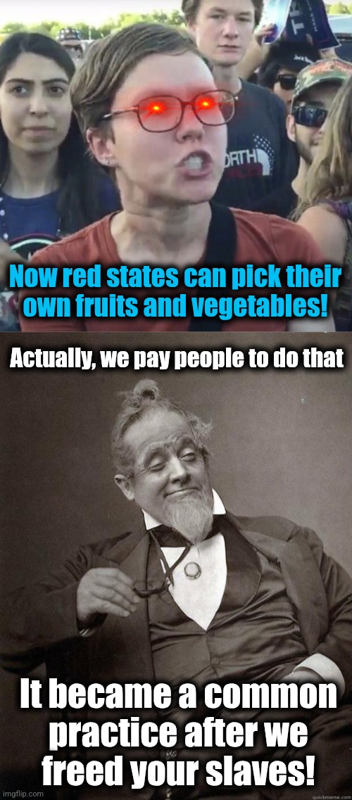 Now red states can pick their
own fruits and vegetables! Actually, we pay people to do that; It became a common practice after we
freed your slaves! | image tagged in triggered feminist,1889 guy,democrats,trump derangement syndrome,fruits and vegetables,slaves | made w/ Imgflip meme maker