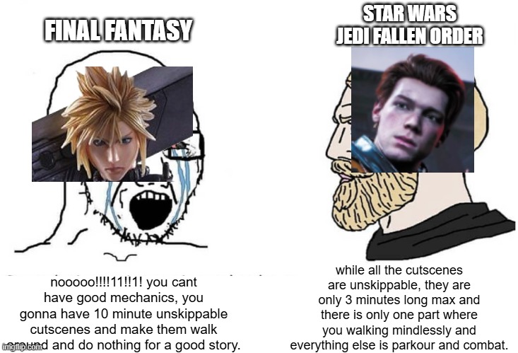 Soyboy Vs Yes Chad | FINAL FANTASY; STAR WARS JEDI FALLEN ORDER; while all the cutscenes are unskippable, they are only 3 minutes long max and there is only one part where you walking mindlessly and everything else is parkour and combat. nooooo!!!!11!!1! you cant have good mechanics, you gonna have 10 minute unskippable cutscenes and make them walk around and do nothing for a good story. | image tagged in soyboy vs yes chad,final fantasy,star wars,rpg | made w/ Imgflip meme maker