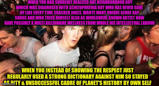 -What? How can he be such greatest? | -WHEN YOU HAD SUDDENLY REALIZED DAT NEIGHBORHOOD GUY WHICH WAS DIAGNOSED WITH SCHIZOPHRENIA BUT WHO HAS NEVER GAVE UP LIKE EVERY TIME CRACKED JOKES, WROTE MANY UNIQUE GENRE RAP SONGS AND WHO TRIED HIMSELF ALSO AS WORLDWIDE KNOWN ARTIST NOW HAVE POSSIBLY A MULTI BILLIONAIRE WELLNESS FROM WHOLE HIS INTELLECTUAL LABOUR; WHEN YOU INSTEAD OF SHOWING THE RESPECT JUST REGULARLY USED A STRONG DICTIONARY AGAINST HIM SO STAYED AS PITY & UNSUCCESSFUL CADRE OF PLANET'S HISTORY BY OWN SELF | image tagged in memes,sudden clarity clarence,that s what heroes do,schizophrenia,philosorapper,billionaire | made w/ Imgflip meme maker