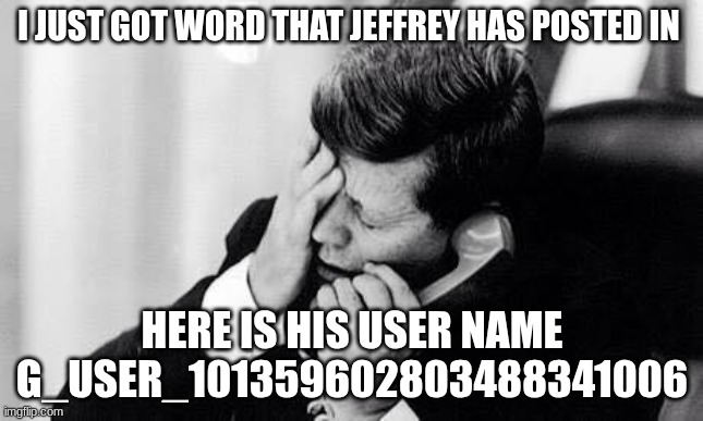 jfk | I JUST GOT WORD THAT JEFFREY HAS POSTED IN; HERE IS HIS USER NAME G_USER_101359602803488341006 | image tagged in jfk | made w/ Imgflip meme maker