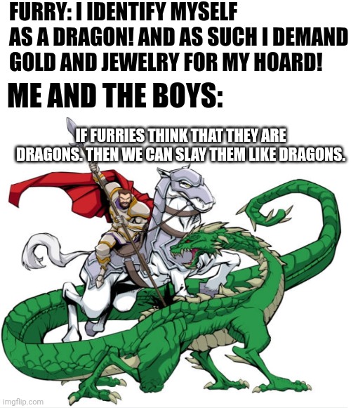 Furries sure love LARPing: | FURRY: I IDENTIFY MYSELF AS A DRAGON! AND AS SUCH I DEMAND GOLD AND JEWELRY FOR MY HOARD! ME AND THE BOYS:; IF FURRIES THINK THAT THEY ARE DRAGONS. THEN WE CAN SLAY THEM LIKE DRAGONS. | image tagged in anti furry,knight | made w/ Imgflip meme maker