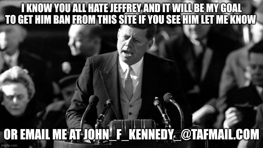 jfk | I KNOW YOU ALL HATE JEFFREY AND IT WILL BE MY GOAL TO GET HIM BAN FROM THIS SITE IF YOU SEE HIM LET ME KNOW; OR EMAIL ME AT JOHN_F_KENNEDY_@TAFMAIL.COM | image tagged in jfk | made w/ Imgflip meme maker