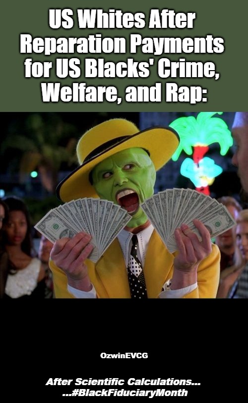 After Scientific Calculations... ...#BlackFiduciaryMonth | US Whites After 

Reparation Payments 

for US Blacks' Crime, 

Welfare, and Rap:; OzwinEVCG; After Scientific Calculations... 

...#BlackFiduciaryMonth | image tagged in black people,white people,reparations,black history month,sociopolitical tragicomedy,clown world | made w/ Imgflip meme maker